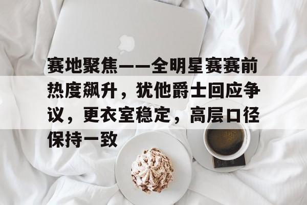 赛地聚焦——全明星赛赛前热度飙升，犹他爵士回应争议，更衣室稳定，高层口径保持一致的简单介绍-麻将胡了网站入口